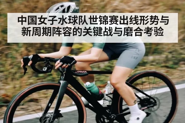 中国女子水球队世锦赛出线形势与新周期阵容的关键战与磨合考验